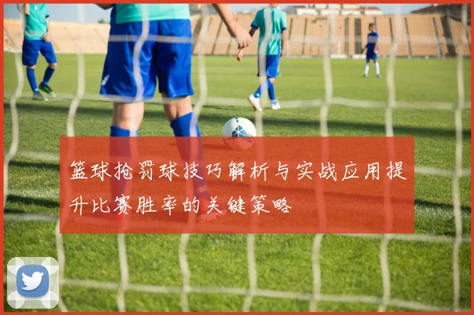 篮球抢罚球技巧解析与实战应用提升比赛胜率的关键策略