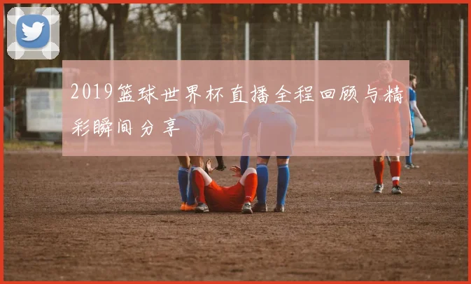 2019篮球世界杯直播全程回顾与精彩瞬间分享