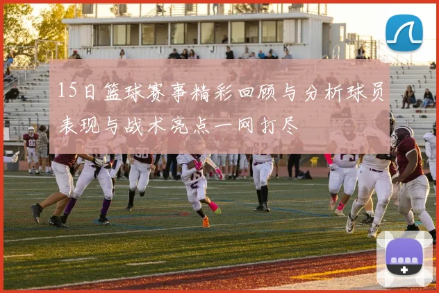 15日篮球赛事精彩回顾与分析球员表现与战术亮点一网打尽