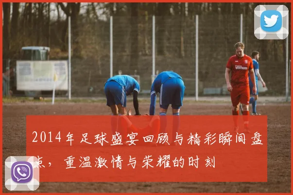 2014年足球盛宴回顾与精彩瞬间盘点，重温激情与荣耀的时刻